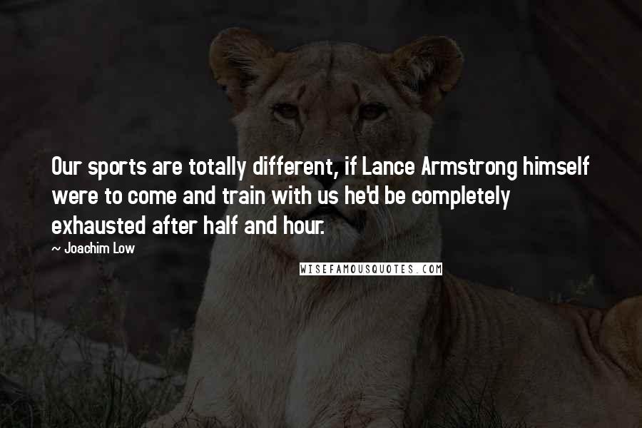 Joachim Low Quotes: Our sports are totally different, if Lance Armstrong himself were to come and train with us he'd be completely exhausted after half and hour.
