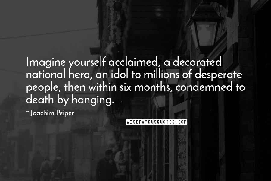 Joachim Peiper Quotes: Imagine yourself acclaimed, a decorated national hero, an idol to millions of desperate people, then within six months, condemned to death by hanging.