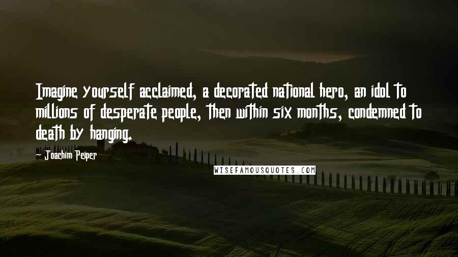 Joachim Peiper Quotes: Imagine yourself acclaimed, a decorated national hero, an idol to millions of desperate people, then within six months, condemned to death by hanging.