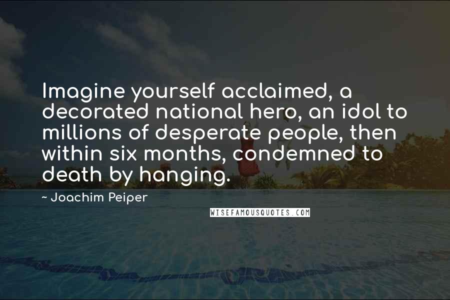 Joachim Peiper Quotes: Imagine yourself acclaimed, a decorated national hero, an idol to millions of desperate people, then within six months, condemned to death by hanging.