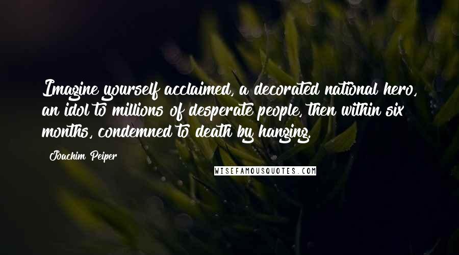Joachim Peiper Quotes: Imagine yourself acclaimed, a decorated national hero, an idol to millions of desperate people, then within six months, condemned to death by hanging.