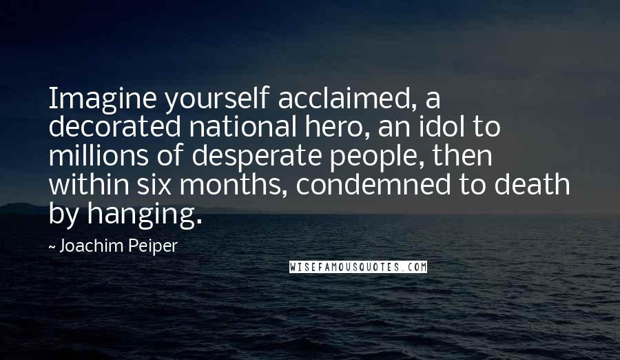 Joachim Peiper Quotes: Imagine yourself acclaimed, a decorated national hero, an idol to millions of desperate people, then within six months, condemned to death by hanging.