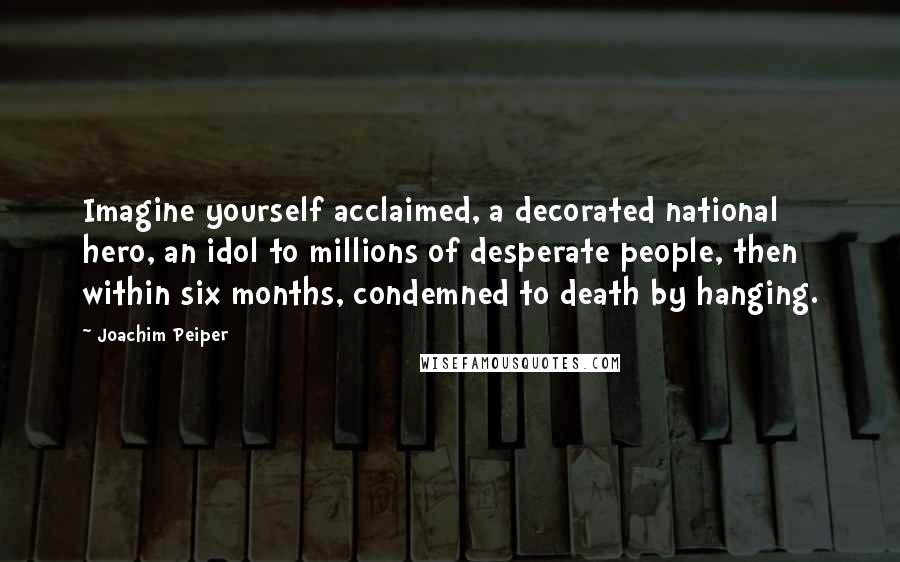 Joachim Peiper Quotes: Imagine yourself acclaimed, a decorated national hero, an idol to millions of desperate people, then within six months, condemned to death by hanging.