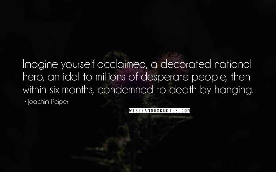 Joachim Peiper Quotes: Imagine yourself acclaimed, a decorated national hero, an idol to millions of desperate people, then within six months, condemned to death by hanging.