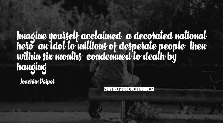 Joachim Peiper Quotes: Imagine yourself acclaimed, a decorated national hero, an idol to millions of desperate people, then within six months, condemned to death by hanging.