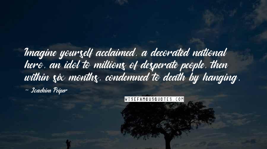 Joachim Peiper Quotes: Imagine yourself acclaimed, a decorated national hero, an idol to millions of desperate people, then within six months, condemned to death by hanging.