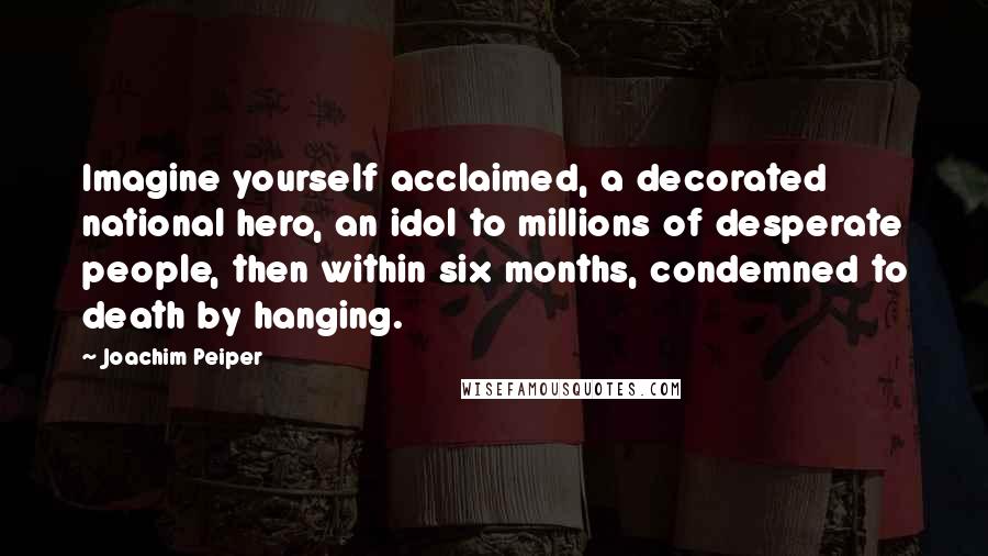 Joachim Peiper Quotes: Imagine yourself acclaimed, a decorated national hero, an idol to millions of desperate people, then within six months, condemned to death by hanging.