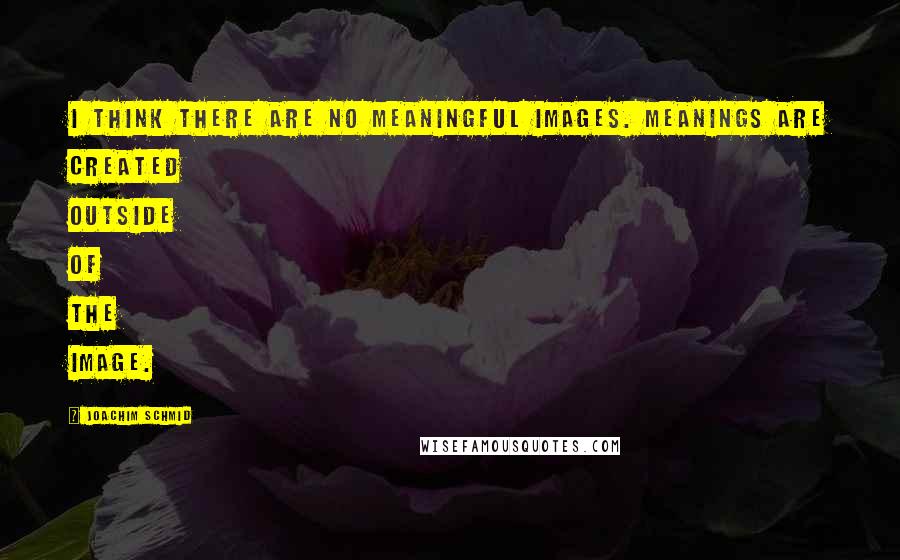 Joachim Schmid Quotes: I think there are no meaningful images. Meanings are created outside of the image.