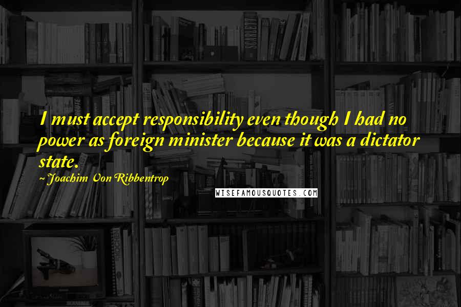 Joachim Von Ribbentrop Quotes: I must accept responsibility even though I had no power as foreign minister because it was a dictator state.