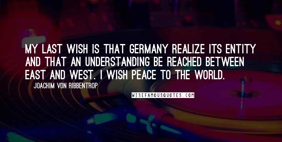 Joachim Von Ribbentrop Quotes: My last wish is that Germany realize its entity and that an understanding be reached between East and West. I wish peace to the world.