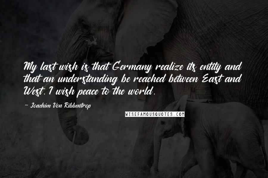 Joachim Von Ribbentrop Quotes: My last wish is that Germany realize its entity and that an understanding be reached between East and West. I wish peace to the world.