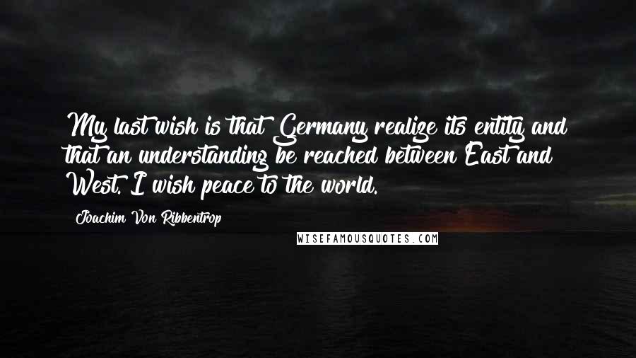 Joachim Von Ribbentrop Quotes: My last wish is that Germany realize its entity and that an understanding be reached between East and West. I wish peace to the world.