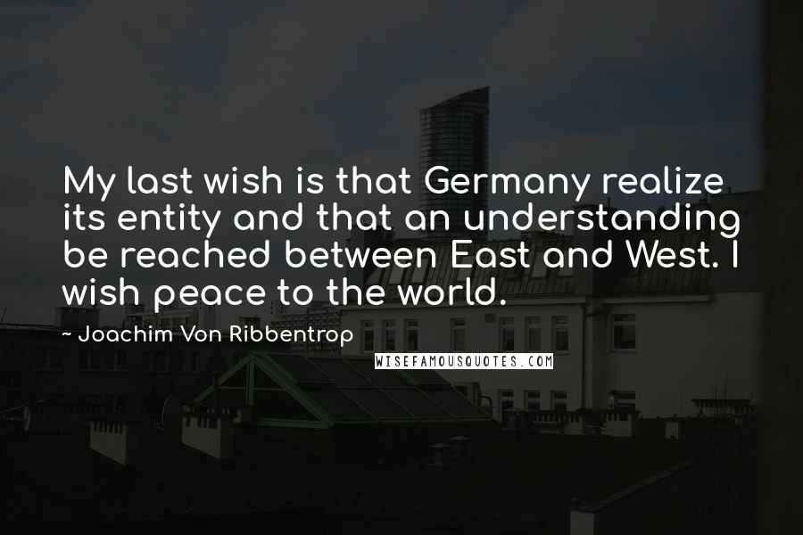 Joachim Von Ribbentrop Quotes: My last wish is that Germany realize its entity and that an understanding be reached between East and West. I wish peace to the world.