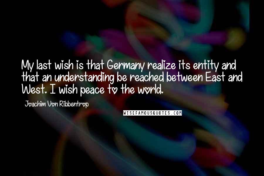 Joachim Von Ribbentrop Quotes: My last wish is that Germany realize its entity and that an understanding be reached between East and West. I wish peace to the world.