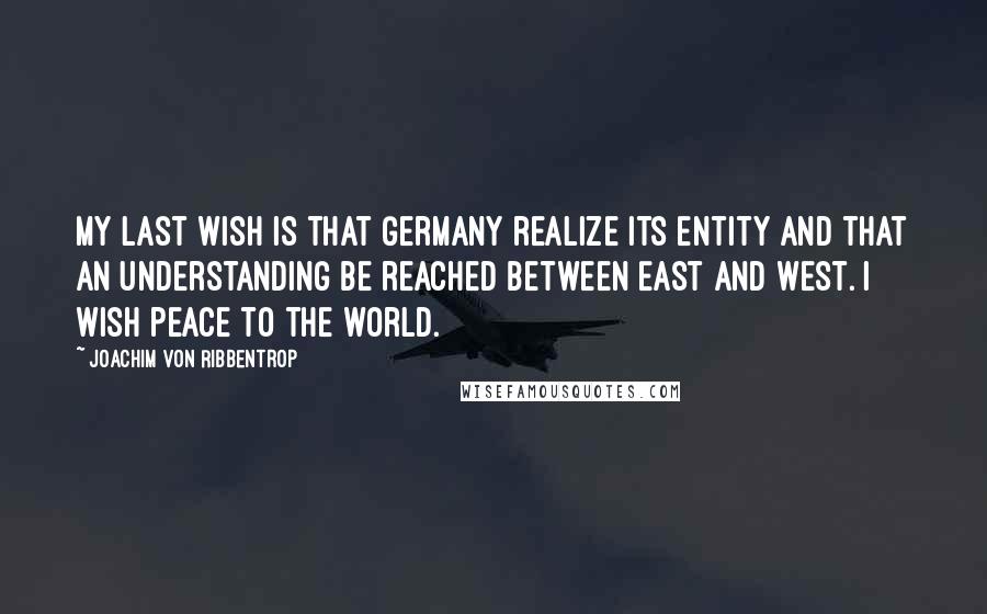 Joachim Von Ribbentrop Quotes: My last wish is that Germany realize its entity and that an understanding be reached between East and West. I wish peace to the world.