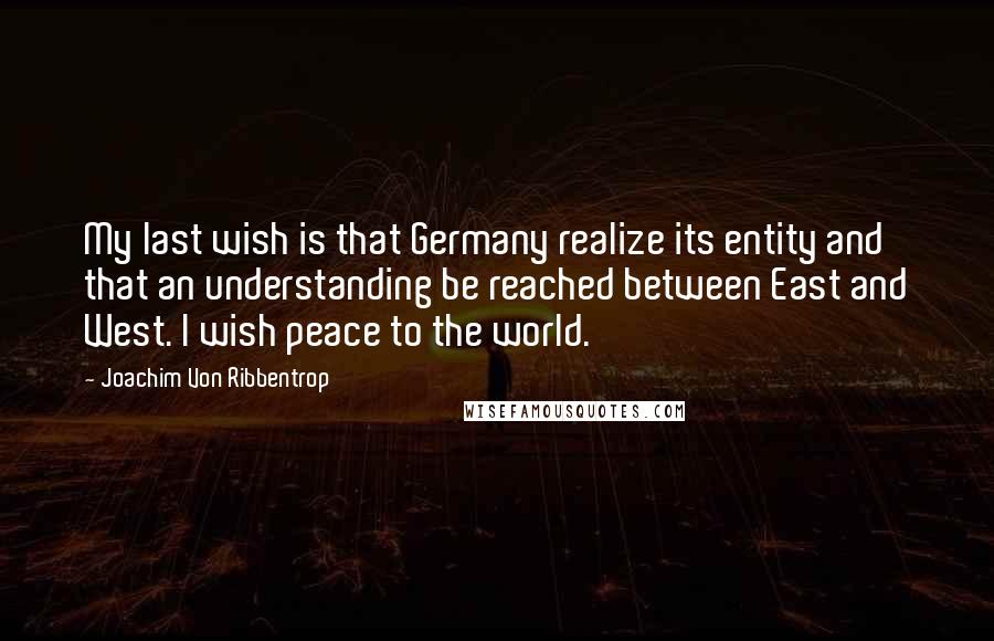 Joachim Von Ribbentrop Quotes: My last wish is that Germany realize its entity and that an understanding be reached between East and West. I wish peace to the world.