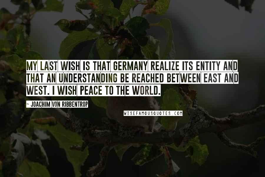 Joachim Von Ribbentrop Quotes: My last wish is that Germany realize its entity and that an understanding be reached between East and West. I wish peace to the world.
