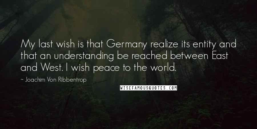 Joachim Von Ribbentrop Quotes: My last wish is that Germany realize its entity and that an understanding be reached between East and West. I wish peace to the world.