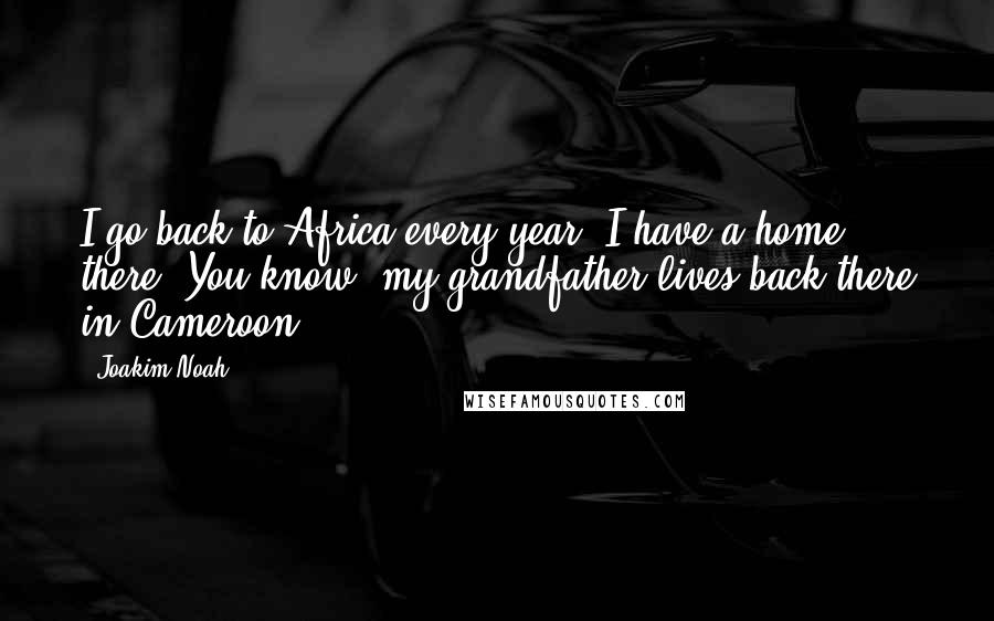 Joakim Noah Quotes: I go back to Africa every year. I have a home there. You know, my grandfather lives back there in Cameroon.