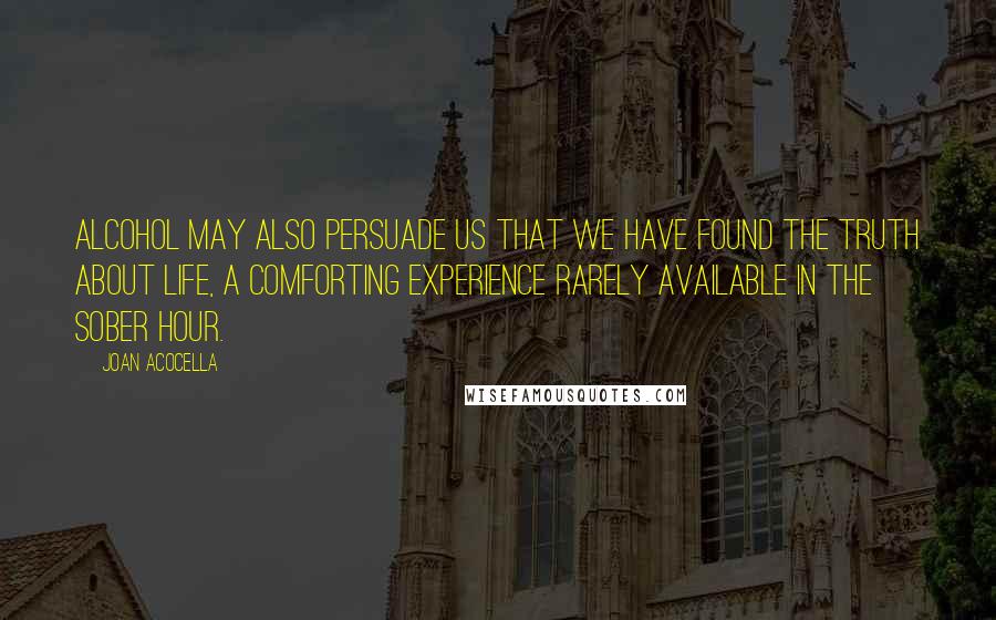 Joan Acocella Quotes: Alcohol may also persuade us that we have found the truth about life, a comforting experience rarely available in the sober hour.