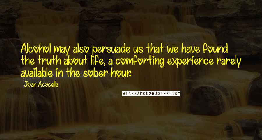 Joan Acocella Quotes: Alcohol may also persuade us that we have found the truth about life, a comforting experience rarely available in the sober hour.