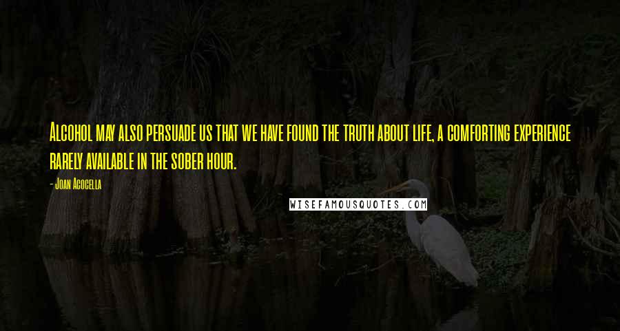 Joan Acocella Quotes: Alcohol may also persuade us that we have found the truth about life, a comforting experience rarely available in the sober hour.