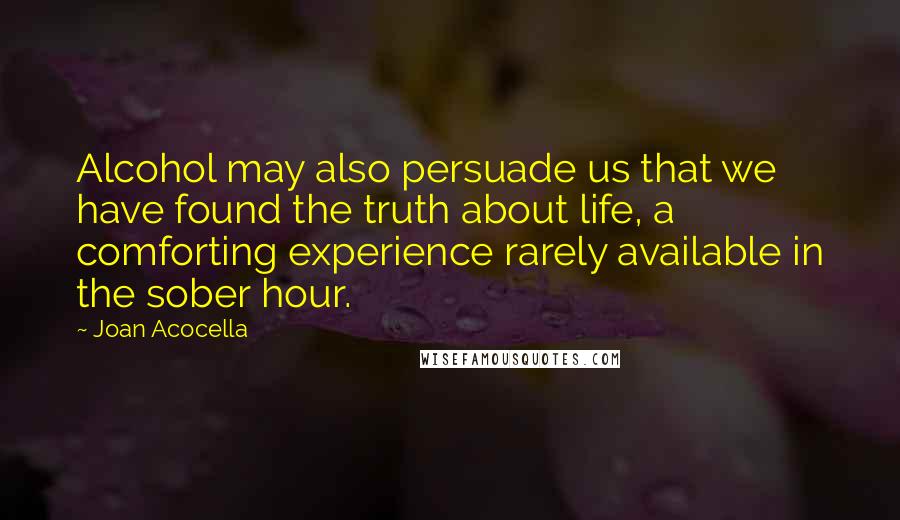 Joan Acocella Quotes: Alcohol may also persuade us that we have found the truth about life, a comforting experience rarely available in the sober hour.