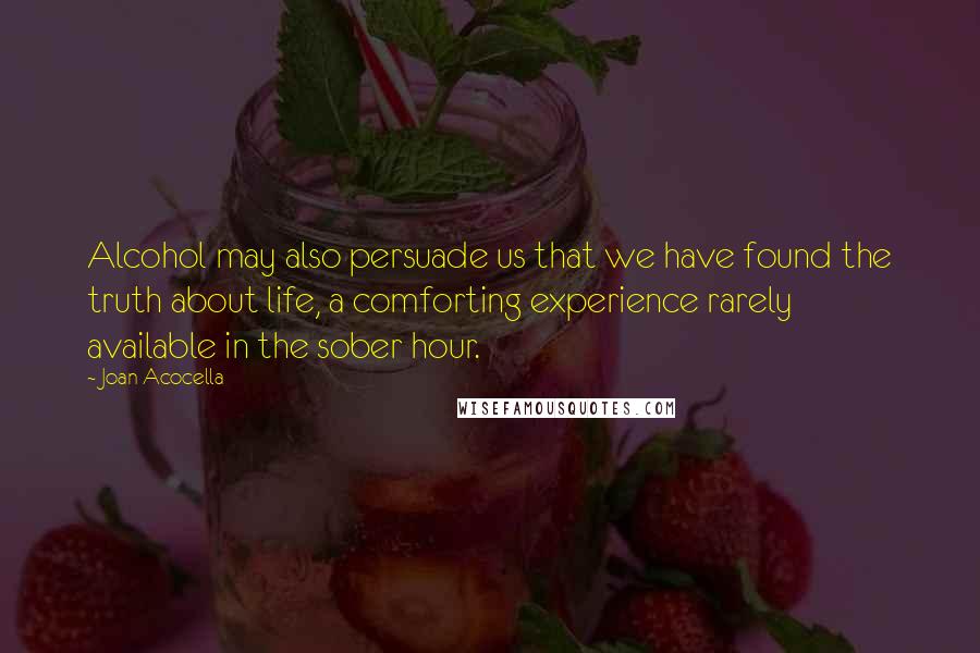 Joan Acocella Quotes: Alcohol may also persuade us that we have found the truth about life, a comforting experience rarely available in the sober hour.