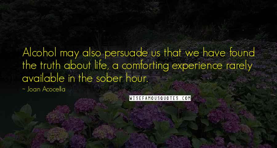 Joan Acocella Quotes: Alcohol may also persuade us that we have found the truth about life, a comforting experience rarely available in the sober hour.