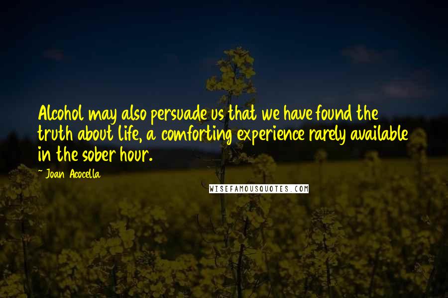 Joan Acocella Quotes: Alcohol may also persuade us that we have found the truth about life, a comforting experience rarely available in the sober hour.