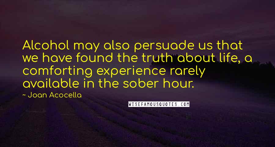 Joan Acocella Quotes: Alcohol may also persuade us that we have found the truth about life, a comforting experience rarely available in the sober hour.