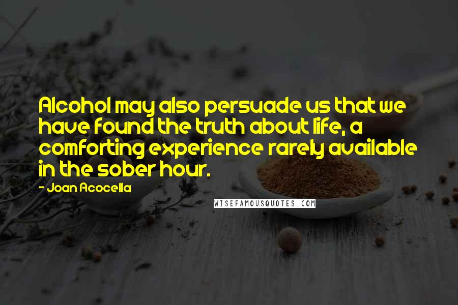 Joan Acocella Quotes: Alcohol may also persuade us that we have found the truth about life, a comforting experience rarely available in the sober hour.