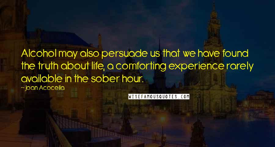 Joan Acocella Quotes: Alcohol may also persuade us that we have found the truth about life, a comforting experience rarely available in the sober hour.