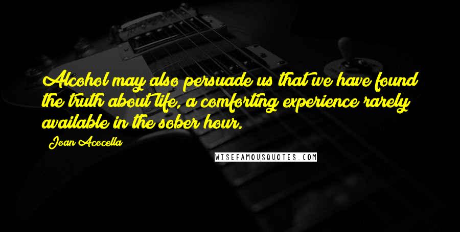 Joan Acocella Quotes: Alcohol may also persuade us that we have found the truth about life, a comforting experience rarely available in the sober hour.
