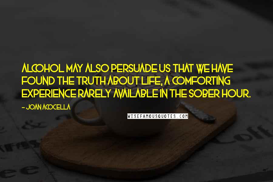 Joan Acocella Quotes: Alcohol may also persuade us that we have found the truth about life, a comforting experience rarely available in the sober hour.