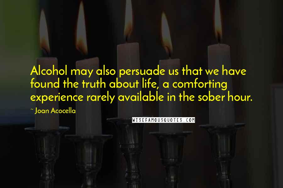 Joan Acocella Quotes: Alcohol may also persuade us that we have found the truth about life, a comforting experience rarely available in the sober hour.