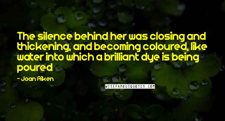 Joan Aiken Quotes: The silence behind her was closing and thickening, and becoming coloured, like water into which a brilliant dye is being poured