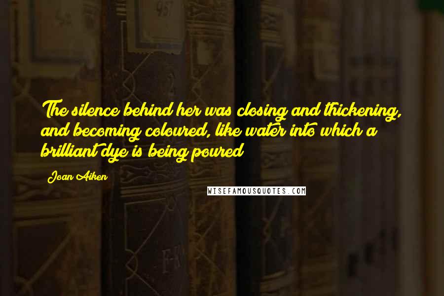 Joan Aiken Quotes: The silence behind her was closing and thickening, and becoming coloured, like water into which a brilliant dye is being poured