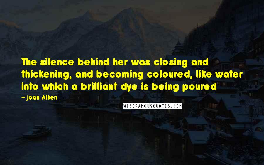 Joan Aiken Quotes: The silence behind her was closing and thickening, and becoming coloured, like water into which a brilliant dye is being poured