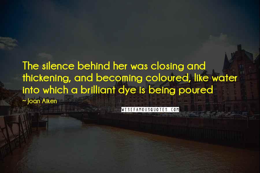 Joan Aiken Quotes: The silence behind her was closing and thickening, and becoming coloured, like water into which a brilliant dye is being poured