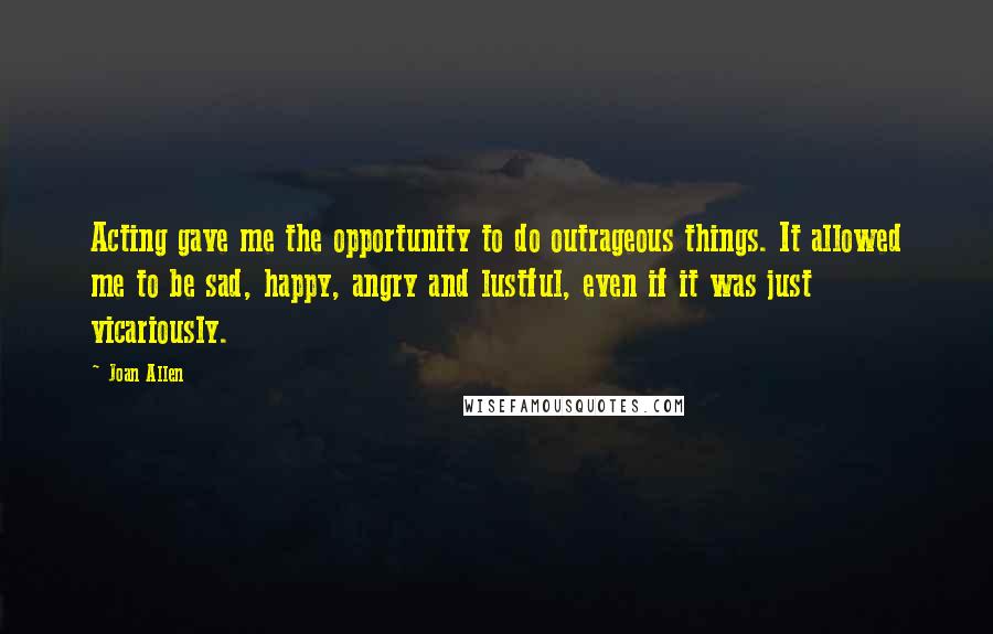 Joan Allen Quotes: Acting gave me the opportunity to do outrageous things. It allowed me to be sad, happy, angry and lustful, even if it was just vicariously.