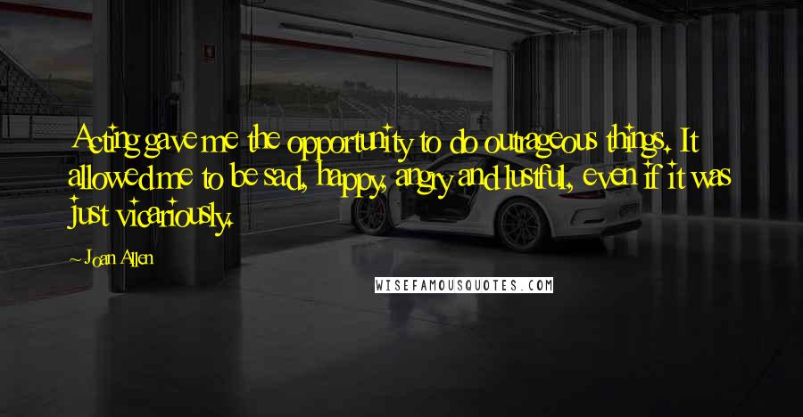 Joan Allen Quotes: Acting gave me the opportunity to do outrageous things. It allowed me to be sad, happy, angry and lustful, even if it was just vicariously.
