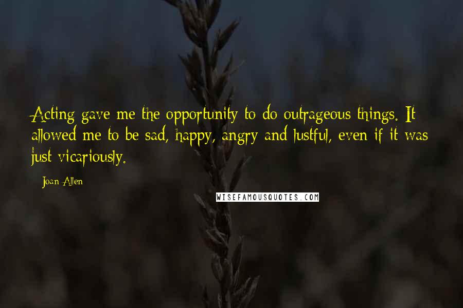 Joan Allen Quotes: Acting gave me the opportunity to do outrageous things. It allowed me to be sad, happy, angry and lustful, even if it was just vicariously.