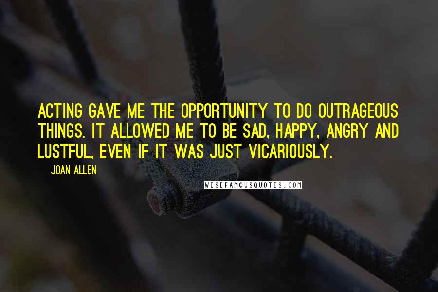 Joan Allen Quotes: Acting gave me the opportunity to do outrageous things. It allowed me to be sad, happy, angry and lustful, even if it was just vicariously.