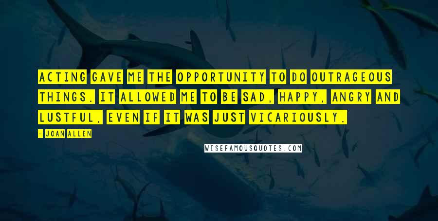 Joan Allen Quotes: Acting gave me the opportunity to do outrageous things. It allowed me to be sad, happy, angry and lustful, even if it was just vicariously.