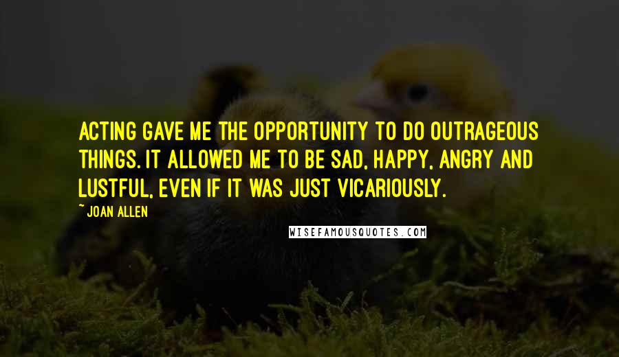 Joan Allen Quotes: Acting gave me the opportunity to do outrageous things. It allowed me to be sad, happy, angry and lustful, even if it was just vicariously.