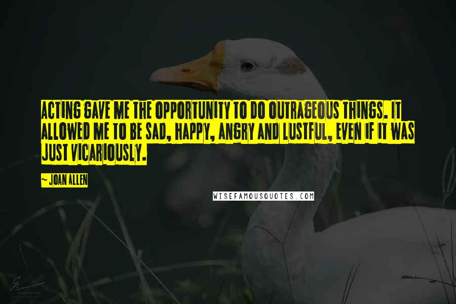 Joan Allen Quotes: Acting gave me the opportunity to do outrageous things. It allowed me to be sad, happy, angry and lustful, even if it was just vicariously.
