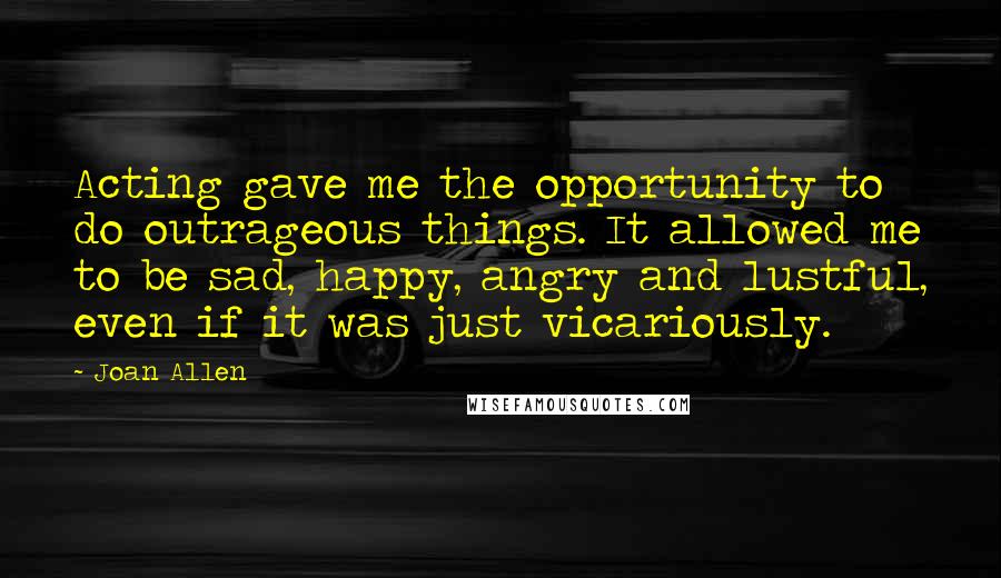 Joan Allen Quotes: Acting gave me the opportunity to do outrageous things. It allowed me to be sad, happy, angry and lustful, even if it was just vicariously.