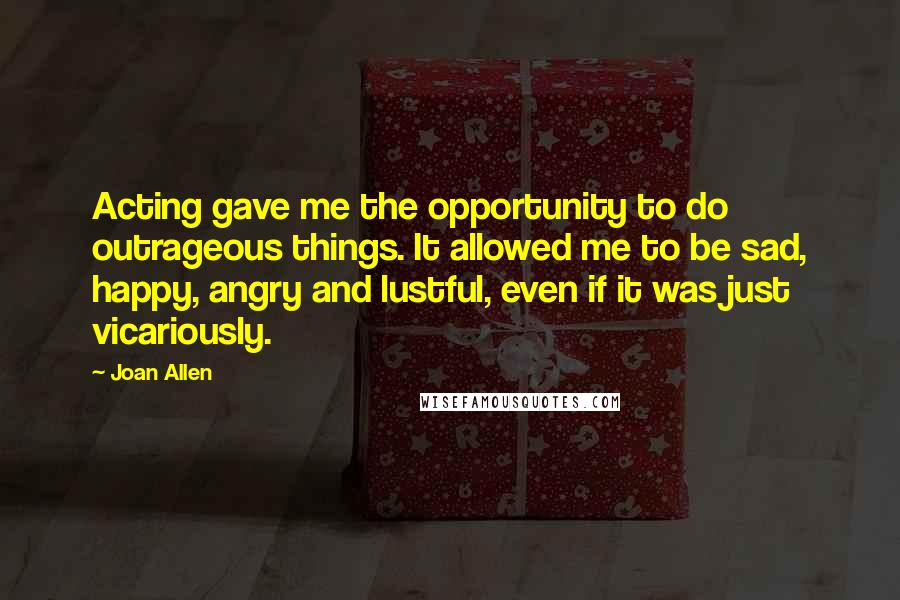 Joan Allen Quotes: Acting gave me the opportunity to do outrageous things. It allowed me to be sad, happy, angry and lustful, even if it was just vicariously.