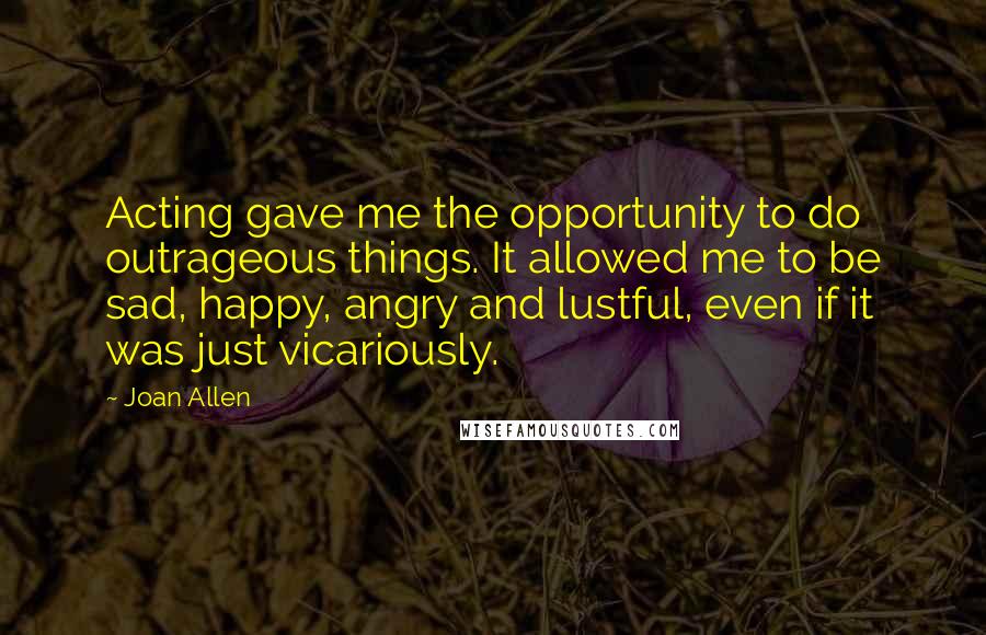 Joan Allen Quotes: Acting gave me the opportunity to do outrageous things. It allowed me to be sad, happy, angry and lustful, even if it was just vicariously.